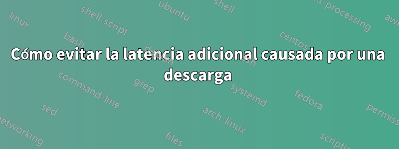 Cómo evitar la latencia adicional causada por una descarga