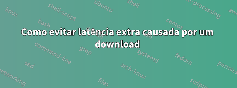 Como evitar latência extra causada por um download