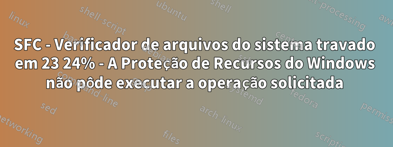 SFC - Verificador de arquivos do sistema travado em 23 24% - A Proteção de Recursos do Windows não pôde executar a operação solicitada