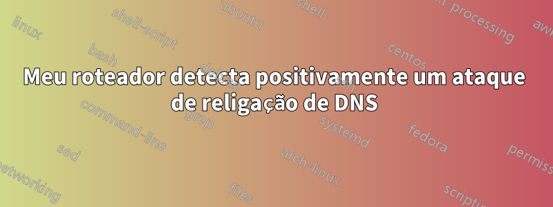 Meu roteador detecta positivamente um ataque de religação de DNS
