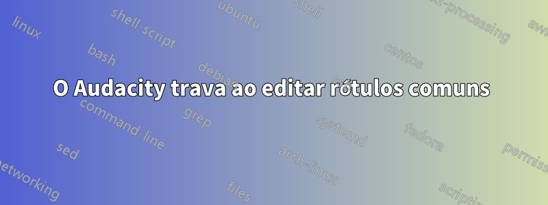 O Audacity trava ao editar rótulos comuns