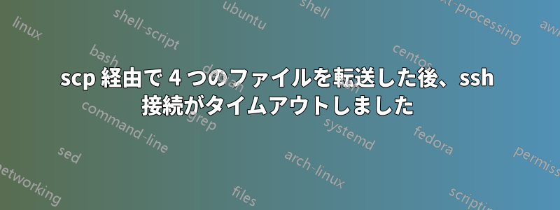 scp 経由で 4 つのファイルを転送した後、ssh 接続がタイムアウトしました