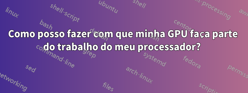 Como posso fazer com que minha GPU faça parte do trabalho do meu processador? 