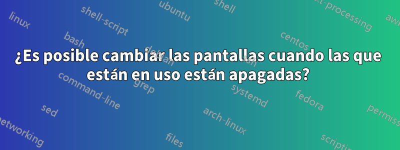 ¿Es posible cambiar las pantallas cuando las que están en uso están apagadas?