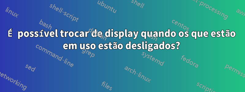 É possível trocar de display quando os que estão em uso estão desligados?