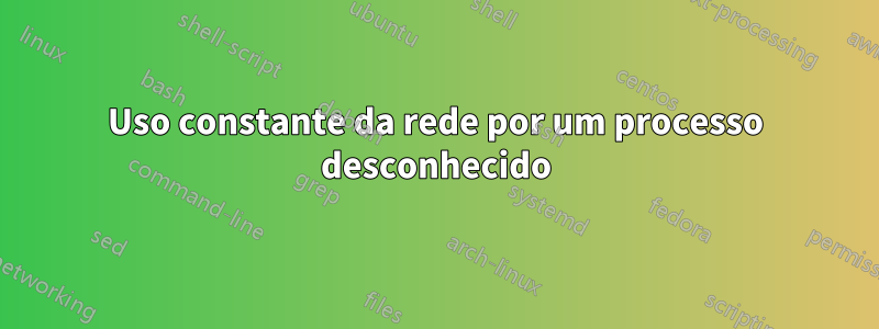 Uso constante da rede por um processo desconhecido