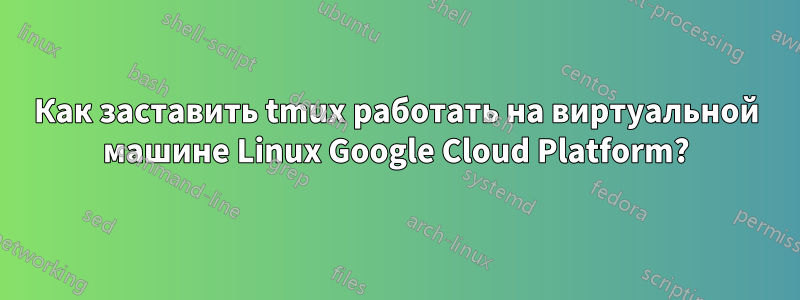 Как заставить tmux работать на виртуальной машине Linux Google Cloud Platform?