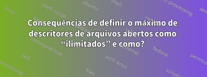 Consequências de definir o máximo de descritores de arquivos abertos como “ilimitados” e como?