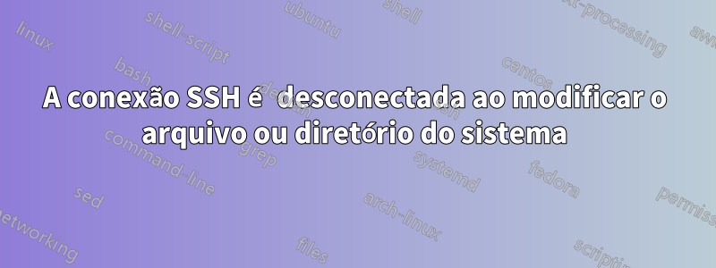 A conexão SSH é desconectada ao modificar o arquivo ou diretório do sistema