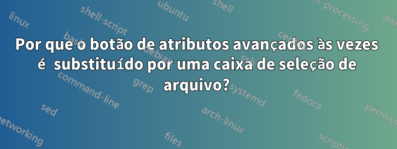 Por que o botão de atributos avançados às vezes é substituído por uma caixa de seleção de arquivo?