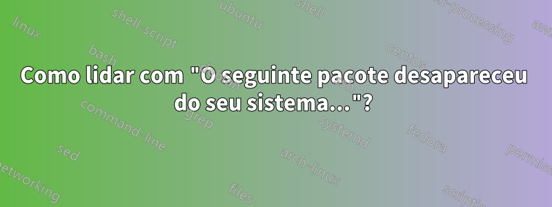Como lidar com "O seguinte pacote desapareceu do seu sistema..."?