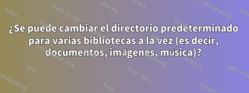 ¿Se puede cambiar el directorio predeterminado para varias bibliotecas a la vez (es decir, documentos, imágenes, música)?