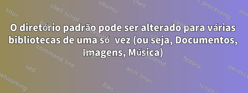 O diretório padrão pode ser alterado para várias bibliotecas de uma só vez (ou seja, Documentos, Imagens, Música)
