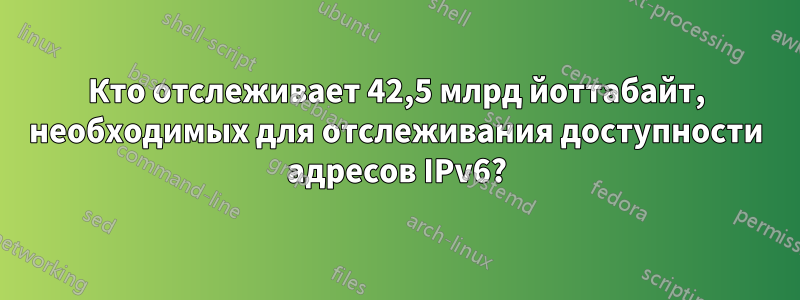 Кто отслеживает 42,5 млрд йоттабайт, необходимых для отслеживания доступности адресов IPv6?