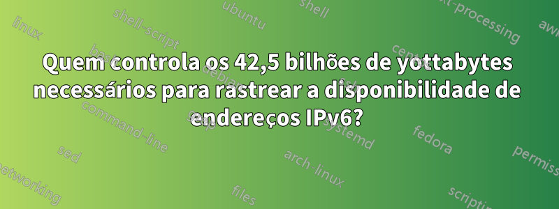 Quem controla os 42,5 bilhões de yottabytes necessários para rastrear a disponibilidade de endereços IPv6?