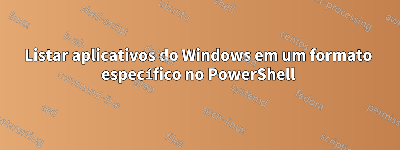 Listar aplicativos do Windows em um formato específico no PowerShell