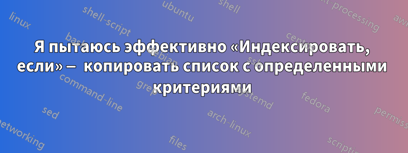 Я пытаюсь эффективно «Индексировать, если» — копировать список с определенными критериями
