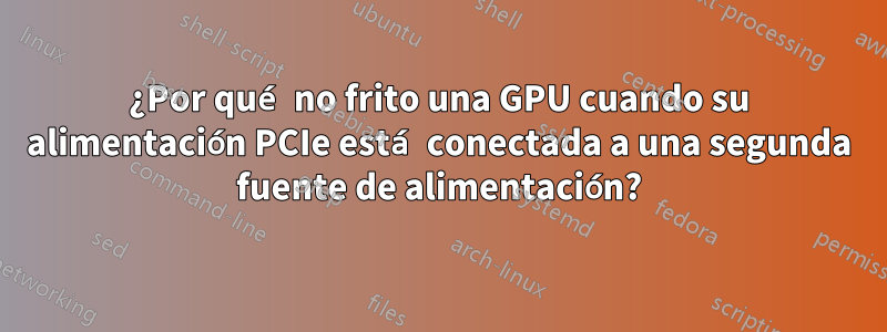 ¿Por qué no frito una GPU cuando su alimentación PCIe está conectada a una segunda fuente de alimentación?