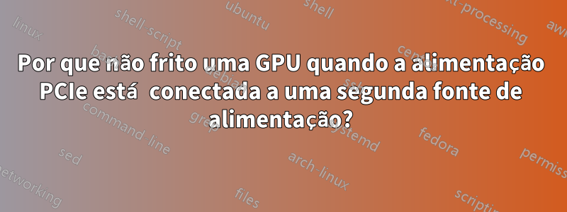 Por que não frito uma GPU quando a alimentação PCIe está conectada a uma segunda fonte de alimentação?