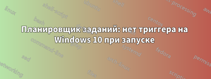 Планировщик заданий: нет триггера на Windows 10 при запуске