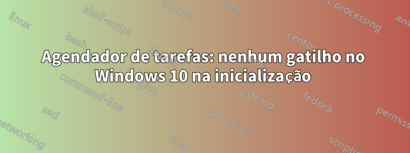 Agendador de tarefas: nenhum gatilho no Windows 10 na inicialização