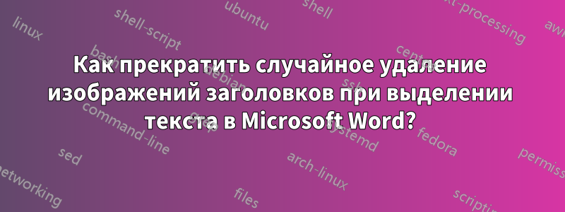 Как прекратить случайное удаление изображений заголовков при выделении текста в Microsoft Word?