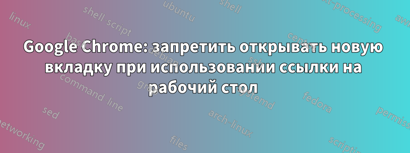 Google Chrome: запретить открывать новую вкладку при использовании ссылки на рабочий стол