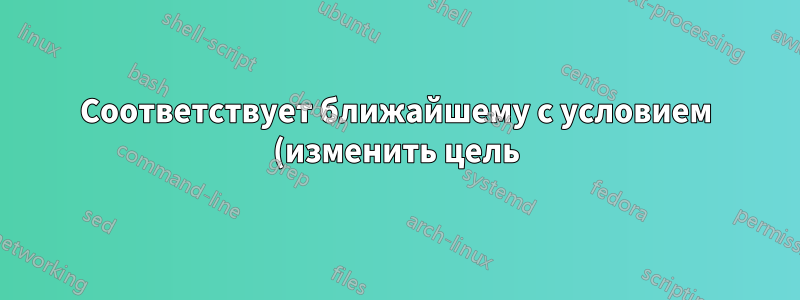 Соответствует ближайшему с условием (изменить цель)