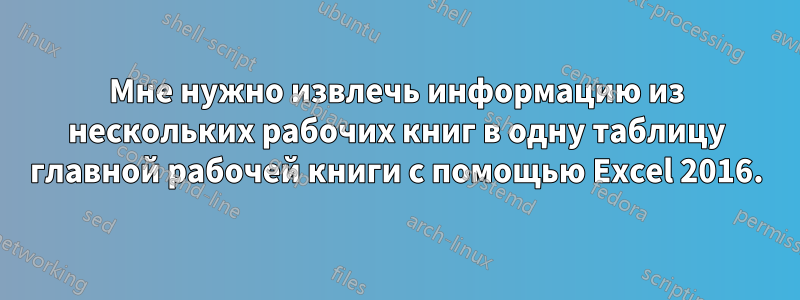 Мне нужно извлечь информацию из нескольких рабочих книг в одну таблицу главной рабочей книги с помощью Excel 2016.