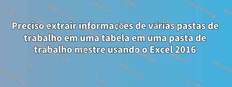 Preciso extrair informações de várias pastas de trabalho em uma tabela em uma pasta de trabalho mestre usando o Excel 2016