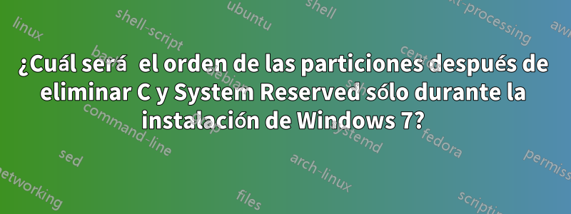 ¿Cuál será el orden de las particiones después de eliminar C y System Reserved sólo durante la instalación de Windows 7?