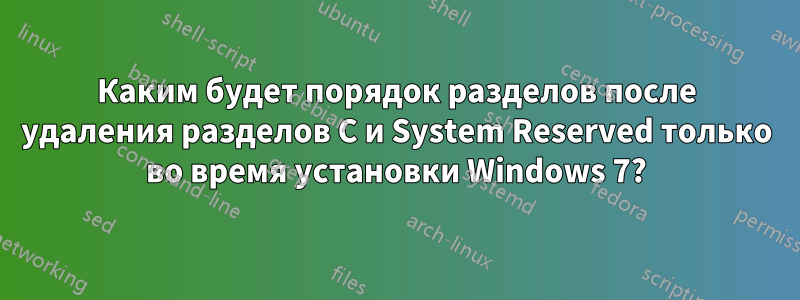 Каким будет порядок разделов после удаления разделов C и System Reserved только во время установки Windows 7?