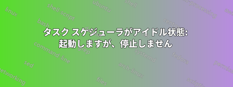タスク スケジューラがアイドル状態: 起動しますが、停止しません