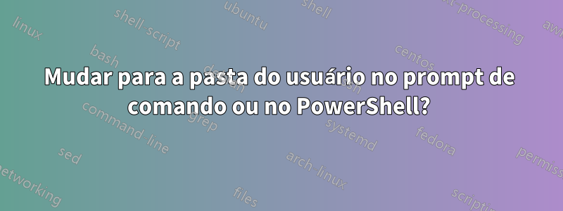 Mudar para a pasta do usuário no prompt de comando ou no PowerShell?