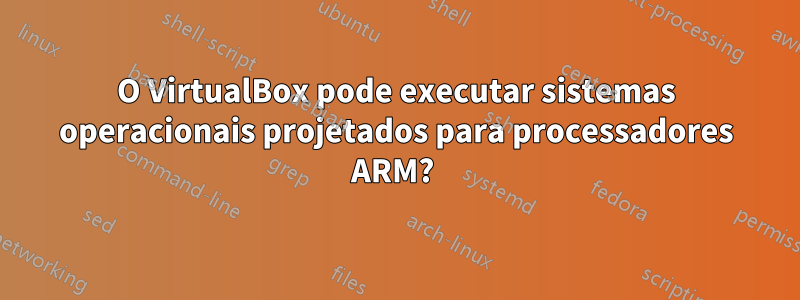 O VirtualBox pode executar sistemas operacionais projetados para processadores ARM? 