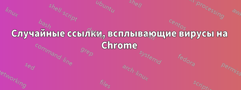 Случайные ссылки, всплывающие вирусы на Chrome