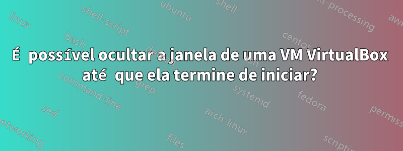 É possível ocultar a janela de uma VM VirtualBox até que ela termine de iniciar?
