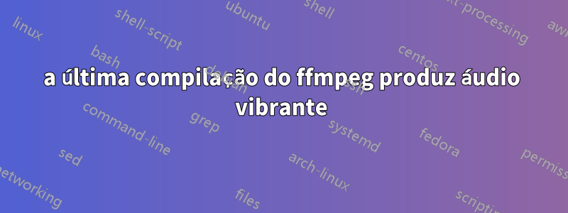 a última compilação do ffmpeg produz áudio vibrante
