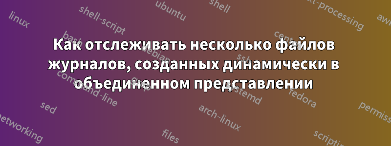 Как отслеживать несколько файлов журналов, созданных динамически в объединенном представлении
