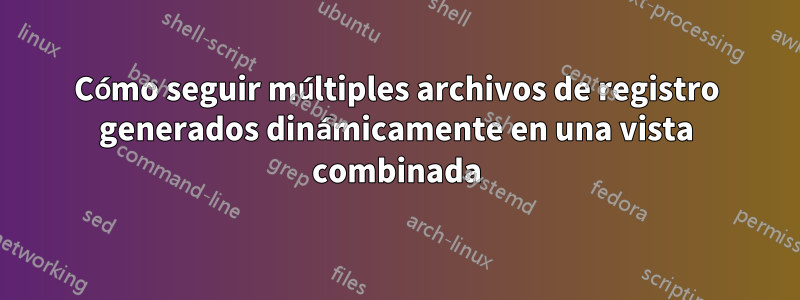 Cómo seguir múltiples archivos de registro generados dinámicamente en una vista combinada