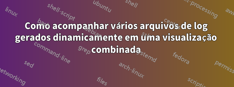 Como acompanhar vários arquivos de log gerados dinamicamente em uma visualização combinada