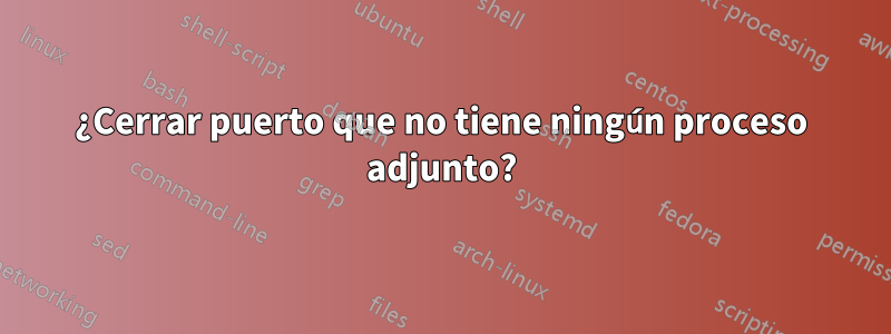 ¿Cerrar puerto que no tiene ningún proceso adjunto?