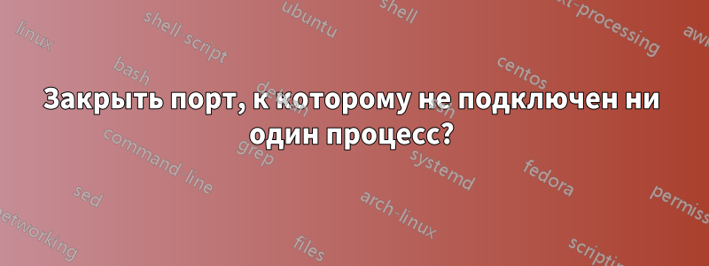 Закрыть порт, к которому не подключен ни один процесс?