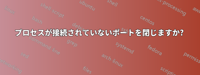 プロセスが接続されていないポートを閉じますか?