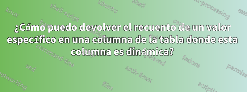 ¿Cómo puedo devolver el recuento de un valor específico en una columna de la tabla donde esta columna es dinámica?