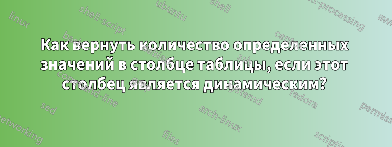 Как вернуть количество определенных значений в столбце таблицы, если этот столбец является динамическим?