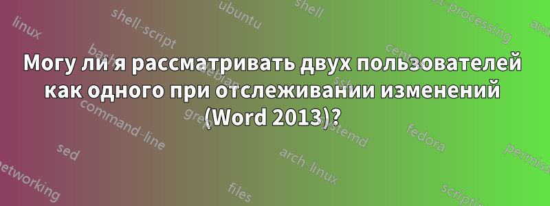 Могу ли я рассматривать двух пользователей как одного при отслеживании изменений (Word 2013)?