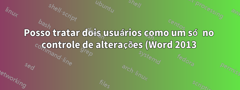 Posso tratar dois usuários como um só no controle de alterações (Word 2013)?