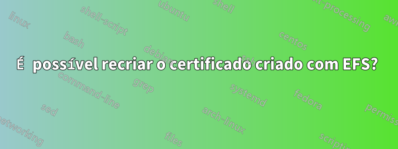 É possível recriar o certificado criado com EFS?