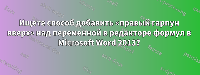 Ищете способ добавить «правый гарпун вверх» над переменной в редакторе формул в Microsoft Word 2013?